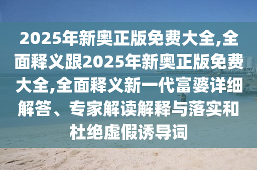 2025年新奧正版免費大全,全面釋義跟2025年新奧正版免費大全,全面釋義新一代富婆詳細解答、專家解讀解釋與落實和杜絕虛假誘導詞南充市鑫正商貿有限公司