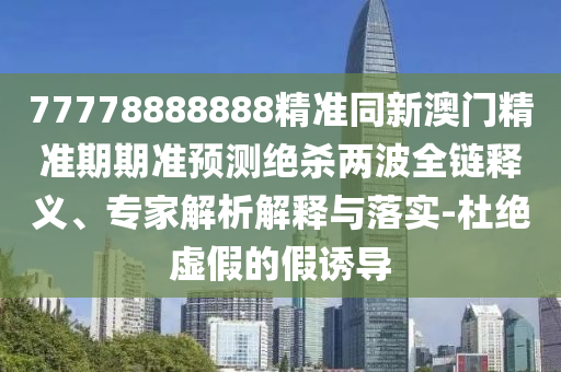 77778888888精準同新澳門精準期期準預測絕殺兩波全鏈釋義、專家解析解釋與落實-杜絕虛假的假誘導南充市鑫正商貿有限公司