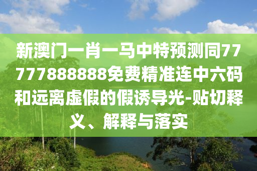新澳門一肖一馬中特預測同7777南充市鑫正商貿有限公司7888888免費精準連中六碼和遠離虛假的假誘導光-貼切釋義、解釋與落實