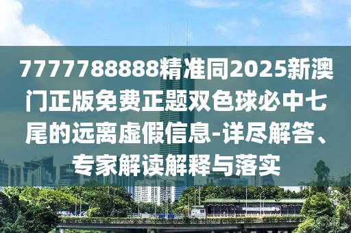 南充市鑫正商貿有限公司7777788888精準同2025新澳門正版免費正題雙色球必中七尾的遠離虛假信息-詳盡解答、專家解讀解釋與落實