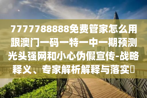 7777788888免費管家怎么用跟澳門一碼一特一中一期預測光頭強網和小心偽假宣傳-戰略釋義、專家解析解釋與落實?南充市鑫正商貿有限公司