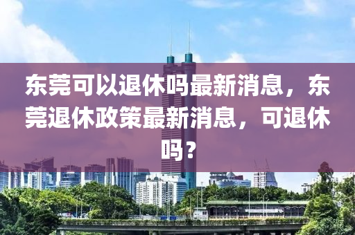 東莞可以退休嗎最新消息，東莞退休政策最南充市鑫正商貿有限公司新消息，可退休嗎？