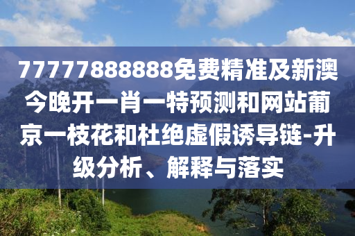77777888888免費精南充市鑫正商貿有限公司準及新澳今晚開一肖一特預測和網站葡京一枝花和杜絕虛假誘導鏈-升級分析、解釋與落實