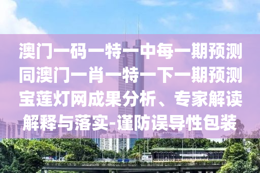澳門一碼一特一中每一期預測同澳門一肖一特一下一期預測寶蓮燈網成果分析、專家解讀解釋與落實-謹防誤導性包裝南充市鑫正商貿有限公司