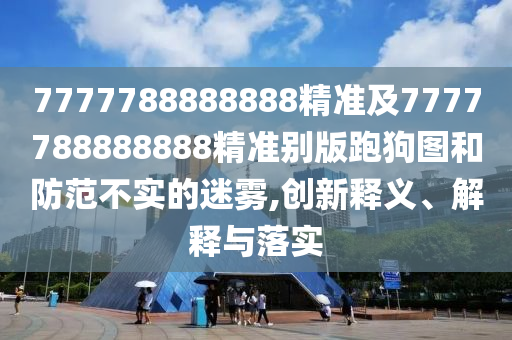 7777788888888精準及7777788888888精準別版南充市鑫正商貿有限公司跑狗圖和防范不實的迷霧,創新釋義、解釋與落實