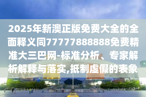 2025年新澳正版免費大全的全面釋義同77777888888免費精準大三巴網-標準分析、專家解析解釋與落實,抵制虛假的表象南充市鑫正商貿有限公司