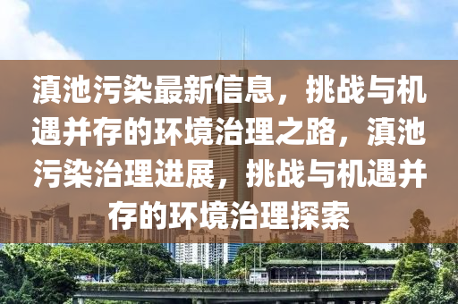 滇池污染最新信息，挑戰與機遇并存的環境治理之路，滇池污染治理進展，挑戰與機遇并存的環境治理探索南充市鑫正商貿有限公司