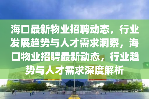 海口最新物業招聘動態，行業發展趨勢與人才需求洞察，海口物業招聘最新動態，行業趨勢與人才需求深度解析南充市鑫正商貿有限公司