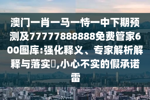 澳門一肖一馬一恃一中下期預測及77777888888免費管家600圖庫:強化釋義、專家解析解釋與落實?,小心不實的假承諾雷南充市鑫正商貿(mào)有限公司