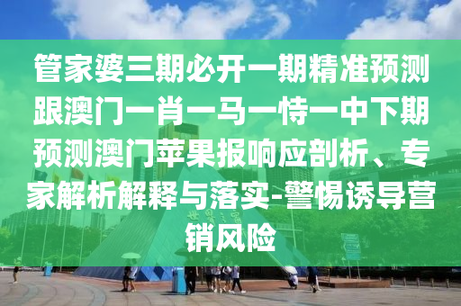 管家婆三期必開一期精準預測跟澳門一肖一馬一恃一中下期預測澳門南充市鑫正商貿有限公司蘋果報響應剖析、專家解析解釋與落實-警惕誘導營銷風險