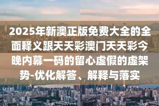 2025年新澳正版免費大全的全面釋義跟天天彩澳門天天彩今晚內幕一碼的留心虛假的虛架勢-優化解答、解釋與落實南充市鑫正商貿有限公司