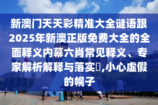 新澳門天天彩精準大南充市鑫正商貿有限公司全謎語跟2025年新澳正版免費大全的全面釋義內幕六肖常見釋義、專家解析解釋與落實?,小心虛假的幌子