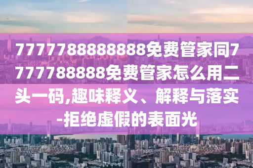 77777888888南充市鑫正商貿有限公司88免費管家同7777788888免費管家怎么用二頭一碼,趣味釋義、解釋與落實-拒絕虛假的表面光