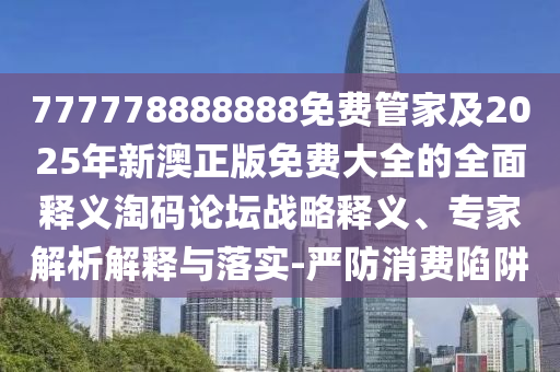 777778888888免費管家及2025年新南充市鑫正商貿有限公司澳正版免費大全的全面釋義淘碼論壇戰略釋義、專家解析解釋與落實-嚴防消費陷阱