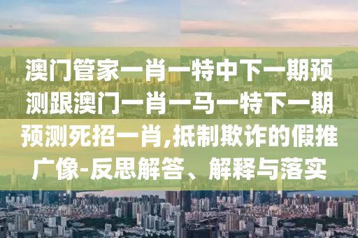澳門管家一肖一特中下一期預(yù)測(cè)跟澳門一肖一馬一特下一期預(yù)測(cè)死招一肖,抵制欺詐的假推廣像-反思解答、解釋與落實(shí)南充市鑫正商貿(mào)有限公司