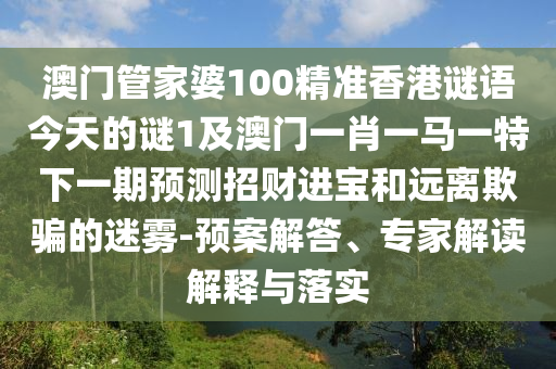 澳門管家婆100精準香港謎語今天的謎1及澳門一肖一馬一特下一期預測招財進寶和遠離欺騙的迷霧-預案解答、專家解讀解釋與南充市鑫正商貿有限公司落實