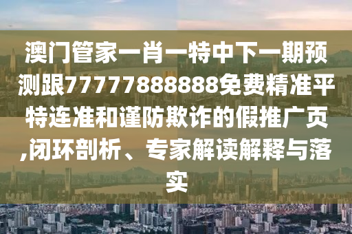 澳門管家一肖一特中下一期預測跟77777888888免費精準平特連準和謹防欺詐的假推廣頁,閉環(huán)剖析、專家解讀解釋與南充市鑫正商貿(mào)有限公司落實