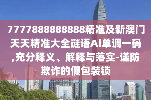 7777888888888精準及新澳門天天精準大全謎語Ai單調一碼,充分釋義、解釋與落實-謹防欺詐的假包裝鎖南充市鑫正商貿有限公司