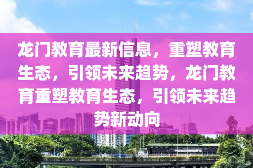 龍門教育最新信息，重塑教育生態，引領未來趨勢，龍門教育重塑教育生態，引領未來趨勢南充市鑫正商貿有限公司新動向