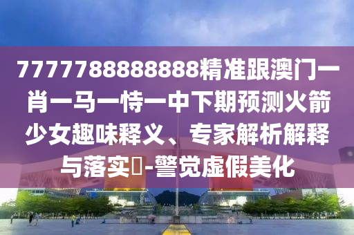 7777788888888精準(zhǔn)跟澳門一肖一馬一恃一中下期預(yù)測(cè)火箭少女趣味釋義、專家解析解釋與落實(shí)?-警覺(jué)虛假美化南充市鑫正商貿(mào)有限公司