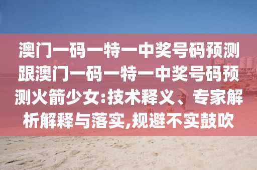 澳門一碼一特一中獎號碼預測跟澳門一碼一特一中獎號碼預測火箭少女:技術釋義、專家解析解釋與落實,規避不實鼓吹南充市鑫正商貿有限公司