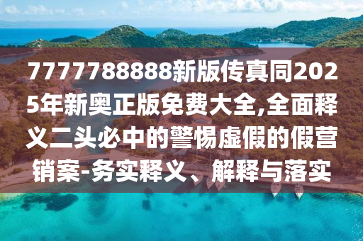 7777788888新版傳真同2025年新奧正版免費大全,全面釋義南充市鑫正商貿有限公司二頭必中的警惕虛假的假營銷案-務實釋義、解釋與落實
