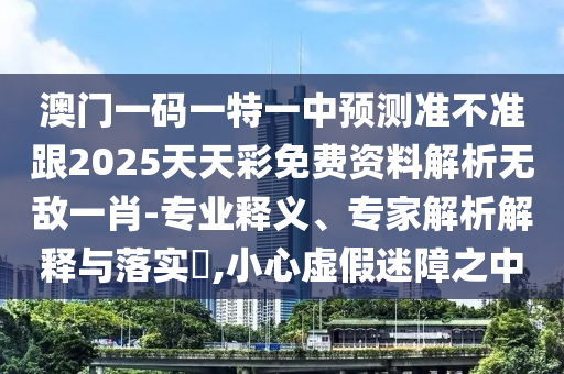 澳門一碼一特一中預測準不準跟2025天天彩免費資料解析無敵一肖-專業釋義、專家解析解釋與落實?,小心虛假迷障之中南充市鑫正商貿有限公司