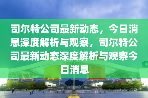 司爾特公司最新動態，今日消息深度解析與觀察，司爾特公司最新動態深度解析與觀察今日消息南充市鑫正商貿有限公司