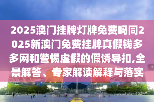 2025澳門掛牌燈牌免費嗎同2025新澳門免費掛牌真假錢多多網和警惕虛假的假誘導扣,全景解答、專家解讀解釋與落實南充市鑫正商貿有限公司