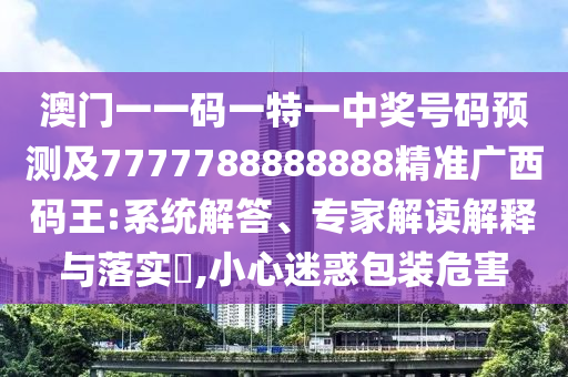 澳門一一碼一特一中獎號碼預測及7777788888888精準廣西碼王:系統解答、專家解讀解釋與落實?,小心迷惑包裝危害南充市鑫正商貿有限公司