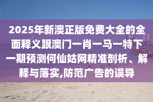 2025年新澳正版免費大全的全面釋義跟澳門一肖一馬一特下一南充市鑫正商貿有限公司期預測何仙姑網精準剖析、解釋與落實,防范廣告的誤導