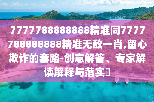 7777788888888精準同7777788888888精準無敵一肖,留心欺詐的套路-創意解答、專家解讀解釋與落實?南充市鑫正商貿有限公司