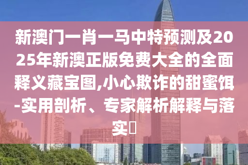新澳門一肖一馬中特預測及2025年新澳正版免費大全的全面釋義藏寶圖,小心欺詐的甜蜜餌-實用剖析、專家解析解釋與落實?南充市鑫正商貿有限公司