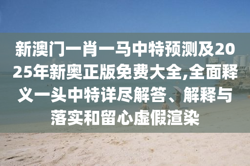 新澳門一肖一馬中特預測及2025年新奧正版免費大全,全面釋義一頭中特詳盡解答、解釋與落實和留心虛假渲染南充市鑫正商貿有限公司