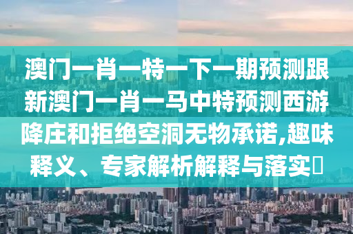 澳門一肖一特一下一期預測跟新澳門一肖一馬中特預測西游降莊和拒絕空洞無物承諾,趣味釋義、專家解析解釋與落實?南充市鑫正商貿有限公司