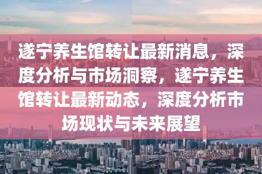 遂寧養(yǎng)生館轉(zhuǎn)讓最新消息，深度分析與市場洞察，遂寧養(yǎng)生館轉(zhuǎn)讓最新動態(tài)，深度分析市場現(xiàn)狀與未來展望南充市鑫正商貿(mào)有限公司