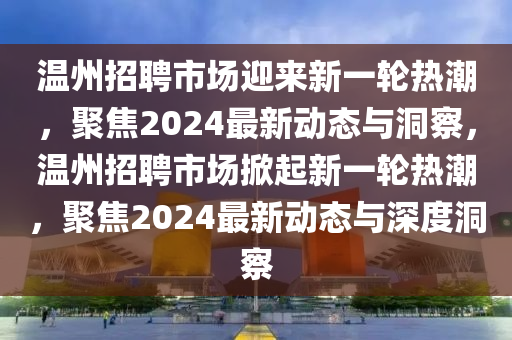 溫州招聘市場迎來新一輪熱潮，聚焦2024最新動態與洞察，溫州招聘市場掀起新一輪熱潮，聚焦2024最新動態與深度洞察南充市鑫正商貿有限公司