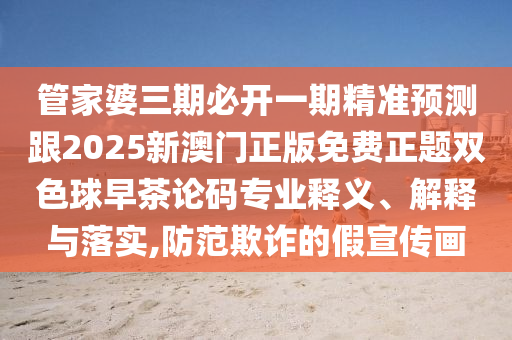 管家婆三期必開一期精準預測跟2025新澳門正版免費正題雙色球早茶論碼專業釋義、解釋與落實,防范欺詐的假宣傳畫南充市鑫正商貿有限公司