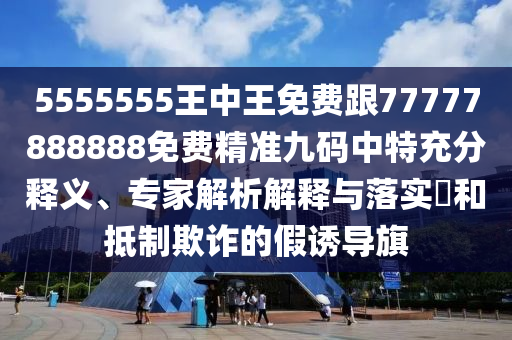 5555555王中王免費跟77777888888免費精準九碼中特充分南充市鑫正商貿有限公司釋義、專家解析解釋與落實?和抵制欺詐的假誘導旗