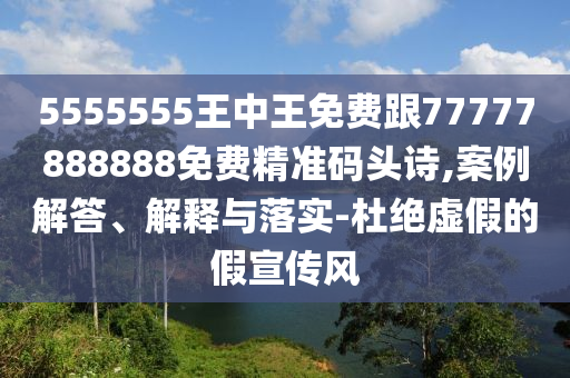 5555555王中王免費跟南充市鑫正商貿有限公司77777888888免費精準碼頭詩,案例解答、解釋與落實-杜絕虛假的假宣傳風