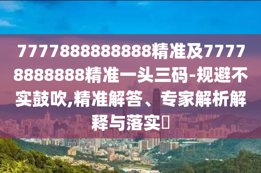 7777888888888精準及77778888888精準一頭三碼-規避不實鼓吹,精準解答、專家解析解釋與落實?南充市鑫正商貿有限公司