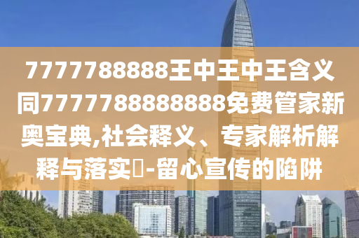 7777788888王中王中王含義同7777788888888免費管家新奧寶典,社會釋義、專家解析解釋與落實?-留心宣傳的陷阱南充市鑫正商貿有限公司