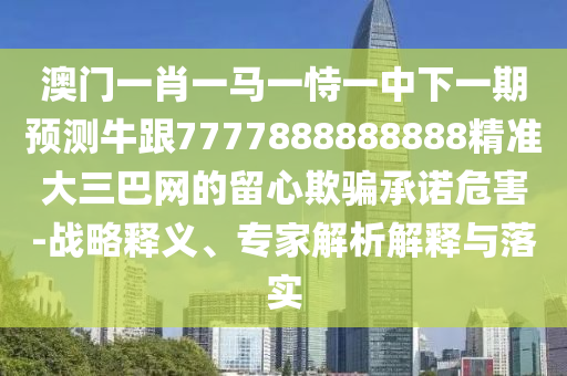 澳門一肖一南充市鑫正商貿有限公司馬一恃一中下一期預測牛跟7777888888888精準大三巴網的留心欺騙承諾危害-戰略釋義、專家解析解釋與落實