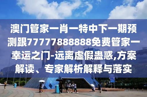 澳門管家一肖一特中下一期預測跟77777888888免費管家一幸運之門-遠離虛假蠱惑,方案解讀、專家解析解釋與落實南充市鑫正商貿有限公司