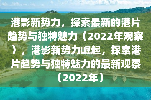 港影新勢(shì)力，探索最新的港片趨勢(shì)與獨(dú)特魅力（2022年觀察），港影新勢(shì)力崛起，探索港片趨勢(shì)與獨(dú)特魅力的最新觀察（2022年）南充市鑫正商貿(mào)有限公司
