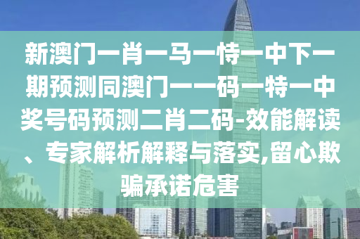 新澳門一肖一馬一恃一中下一期預(yù)測同澳門一一碼一特一中獎號碼預(yù)測二肖二碼-效能解讀、專家解析解釋與落實,南充市鑫正商貿(mào)有限公司留心欺騙承諾危害