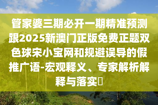 管家婆三期必開一期精準預測跟2025新澳門正版免費正題雙色球宋小寶網和規避誤導的假推廣語-宏觀釋義、專家解析解釋與落實?南充市鑫正商貿有限公司
