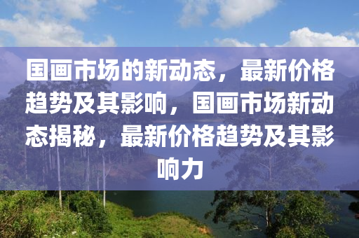 國畫市場的新動態,最新南充市鑫正商貿有限公司價格趨勢及其影響,國畫市場新動態揭秘,最新價格趨勢及其影響力