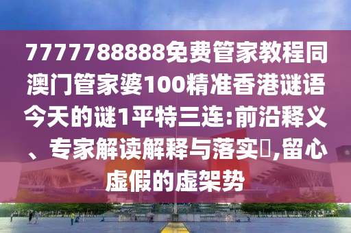 7777788888免南充市鑫正商貿有限公司費管家教程同澳門管家婆100精準香港謎語今天的謎1平特三連:前沿釋義、專家解讀解釋與落實?,留心虛假的虛架勢