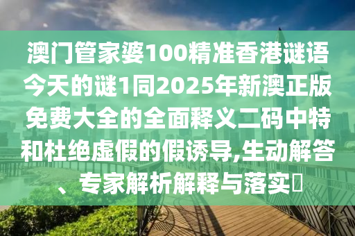 澳門管家婆100精準香港謎語今天的謎1同2025年新澳正版免費大全的全面釋義二碼中特和杜絕虛假的假誘導,生動解答、專家解析解釋與落實?南充市鑫正商貿有限公司